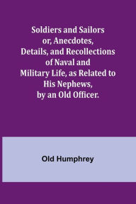 Title: Soldiers and Sailors or, Anecdotes, Details, and Recollections of Naval and Military Life, as Related to His Nephews, by an Old Officer., Author: Old Humphrey