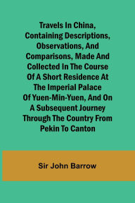 Title: Travels in China, Containing Descriptions, Observations, and Comparisons, Made and Collected in the Course of a Short Residence at the Imperial Palace of Yuen-Min-Yuen, and on a Subsequent Journey through the Country from Pekin to Canton, Author: Sir John Barrow