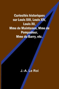 Title: Curiositï¿½s historiques sur Louis XIII, Louis XIV, Louis XV, Mme de Maintenon, Mme de Pompadour, Mme du Barry, etc., Author: J -A Le Roi