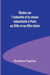Title: Études sur l'industrie et la classe industrielle à Paris au XIIIe et au XIVe siècle, Author: Gustave Fagniez