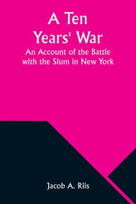 Title: A Ten Years' War: An Account of the Battle with the Slum in New York, Author: Jacob A. Riis