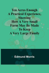 Title: Ten Acres Enough A practical experience, showing how a very small farm may be made to keep a very large family, Author: Edmund Morris