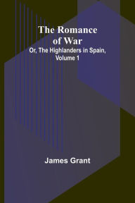 Title: The Romance of War; Or, The Highlanders in Spain, Volume 1, Author: James Grant