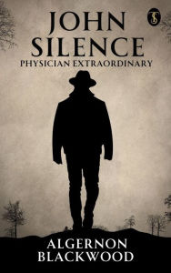 Title: John Silence: Physician Extraordinary, Author: Algernon Blackwood