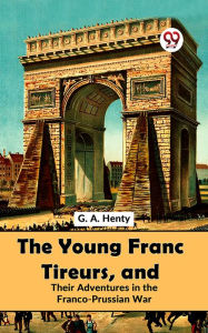 Title: The Young Franc Tireurs, And Their Adventures In The Franco-Prussian War, Author: G. A. Henty