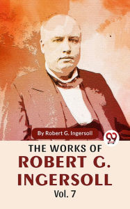 Title: The Works Of Robert G. Ingersoll Vol.7, Author: Robert G. Ingersoll