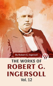 Title: The Works Of Robert G. Ingersoll Vol.12, Author: Robert G. Ingersoll