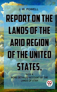 Title: Report On The Lands Of The Arid Region Of The United States, With A More Detailed Account Of The Lands Of Utah, Author: J. W. Powell.