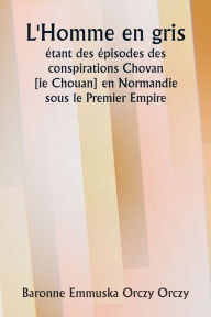Title: L'Homme en gris ï¿½tant des ï¿½pisodes des conspirations Chovan [ ie Chouan] en Normandie sous le Premier Empire., Author: Baronne Emmuska Orczy Orczy