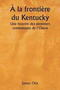 Title: ï¿½ la frontiï¿½re du Kentucky Une histoire des pionniers combattants de l'Ouest, Author: James Otis