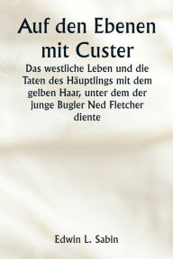 Title: Auf den Ebenen mit Custer Das westliche Leben und die Taten des Hï¿½uptlings mit dem gelben Haar, unter dem der junge Bugler Ned Fletcher diente, als in den unruhigen Jahren 1866-1876 die kï¿½mpfende Siebte Kavallerie dazu beitrug, die Pioniere Kansas, Ne, Author: Edwin L Sabin