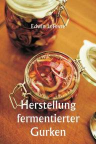 Title: Herstellung fermentierter Gurken, Author: Edwin Lefevre
