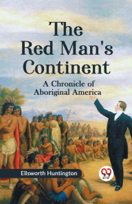 Title: The Red Man's Continent A CHRONICLE OF ABORIGINAL AMERICA, Author: Ellsworth Huntington