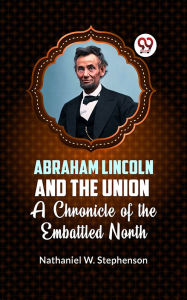 Title: Abraham Lincoln and the Union A CHRONICLE OF THE EMBATTLED NORTH, Author: Nathaniel W. Stephenson