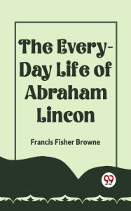 Title: The Every-Day Life Of Abraham Lincoln, Author: FRANCIS FISHER BROWNE