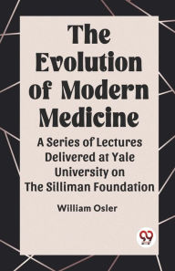 Title: The Evolution of Modern Medicine A Series of Lectures Delivered at Yale University on the Silliman Foundation, Author: William Osler