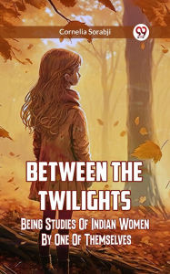 Title: Between The Twilights Between The Twilights Being Studies Of Indian Women By One Of Themselves, Author: CORNELIA SORABJI
