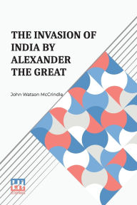 Title: The Invasion Of India By Alexander The Great: As Described By Arrian, Q. Curtius, Diodoros, Plutarch And Justin Being Translations Of Such Portions Of The Works Of These And Other Classical Authors As Describe Alexander s Campaigns In Afghanistan The Panj, Author: John Watson McCrindle