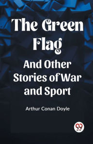 Title: The Green Flag And Other Stories of War and Sport, Author: Arthur Conan Doyle