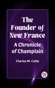 Title: The Founder of New France A Chronicle of Champlain, Author: Charles W. Colby