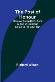 Title: The Post of Honour; Stories of Daring Deeds Done by Men of the British Empire in the Great War, Author: Richard Wilson