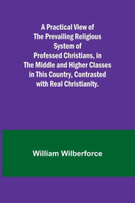 Title: A Practical View of the Prevailing Religious System of Professed Christians, in the Middle and Higher Classes in this Country, Contrasted with Real Christianity., Author: William Wilberforce