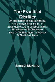 Title: The Practical Distiller; An Introduction To Making Whiskey, Gin, Brandy, Spirits, &c. &c. of Better Quality, and in Larger Quantities, than Produced by the Present Mode of Distilling, from the Produce of the United States, Author: Samuel McHarry
