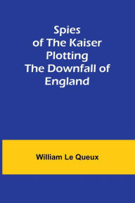 Title: Spies of the Kaiser: Plotting the Downfall of England, Author: William Le Queux