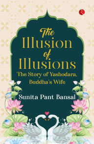Title: The Illusion of Illusions: The Story of Yashodhara, Buddha's Wife, Author: Sunita Pant Bansal