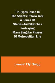 Title: Tin-Types Taken in the Streets of New York A Series of Stories and Sketches Portraying Many Singular Phases of Metropolitan Life, Author: Lemuel Ely Quigg