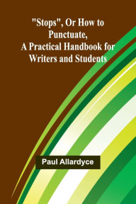 Title: Stops, Or How to Punctuate, A Practical Handbook for Writers and Students, Author: Paul Allardyce