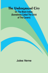 Title: The Underground City; Or, The Black Indies; (Sometimes Called The Child of the Cavern), Author: Jules Verne