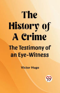 Title: The History of a Crime The Testimony of an Eye-Witness, Author: Victor Hugo