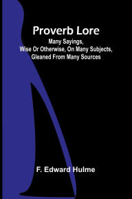 Title: Proverb Lore; Many sayings, wise or otherwise, on many subjects, gleaned from many sources, Author: F Edward Hulme