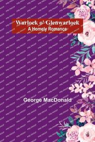 Title: Warlock o' Glenwarlock: A Homely Romance, Author: George MacDonald