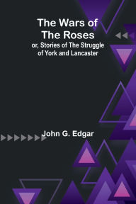 Title: The Wars of the Roses; or, Stories of the Struggle of York and Lancaster, Author: John G Edgar