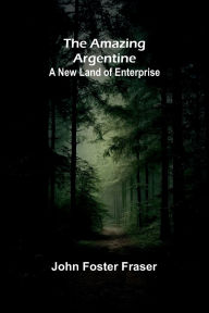 Title: The Amazing Argentine: A New Land of Enterprise, Author: John Foster Fraser