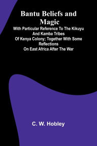 Title: Bantu Beliefs and Magic; With particular reference to the Kikuyu and Kamba tribes of Kenya Colony; together with some reflections on East Africa after the war, Author: C W Hobley