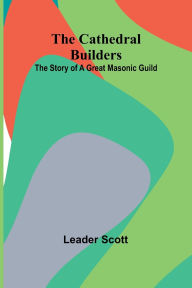 Title: The Cathedral Builders: The Story of a Great Masonic Guild, Author: Leader Scott