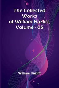 Title: The Collected Works Of William Hazlitt, Vol. 05, Author: William Hazlitt