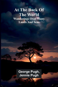 Title: At The Back Of The World: Wanderings Over Many Lands And Seas, Author: George Pugh