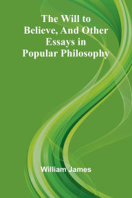 Title: The Will to Believe, and Other Essays in Popular Philosophy, Author: William James