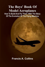 Title: The Boys' Book Of Model Aeroplanes; How To Build And Fly Them: With The Story Of The Evolution Of The Flying Machine, Author: Francis A Collins