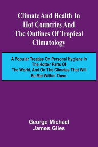 Title: Climate And Health In Hot Countries And The Outlines Of Tropical Climatology; A Popular Treatise On Personal Hygiene In The Hotter Parts Of The World, And On The Climates That Will Be Met Within Them., Author: George Michael James Giles