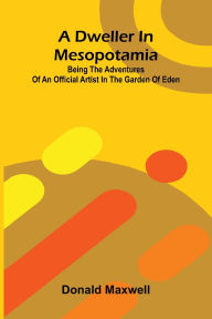 Title: A Dweller in Mesopotamia; Being the Adventures of an Official Artist in the Garden of Eden, Author: Donald Maxwell