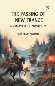 Title: The Passing of New France A Chronicle of Montcalm, Author: William Wood