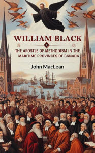 Title: William Black The Apostle of Methodism in the Maritime Provinces of Canada, Author: John MacLean