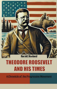 Title: Theodore Roosevelt and His Times A Chronicle of the Progressive Movement, Author: Harold Howland