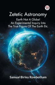 Title: Zetetic Astronomy Earth Not A Globe! An Experimental Inquiry Into The True Figure Of The Earth Etc., Author: Samual Birley Rowbotham