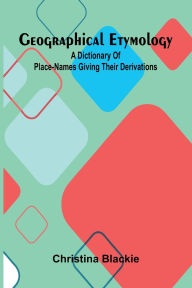 Title: Geographical Etymology: A dictionary of place-names giving their derivations, Author: Christina Blackie